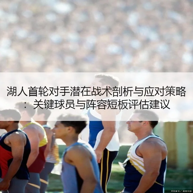 湖人首轮对手潜在战术剖析与应对策略:关键球员与阵容短板评估建议