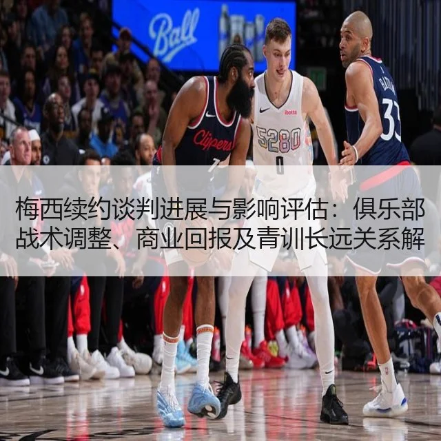 梅西续约谈判进展与影响评估:俱乐部战术调整、商业回报及青训长远关系解析